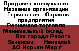 Продавец-консультант › Название организации ­ Гермес-газ › Отрасль предприятия ­ Розничная торговля › Минимальный оклад ­ 45 000 - Все города Работа » Вакансии   . Ненецкий АО,Нарьян-Мар г.